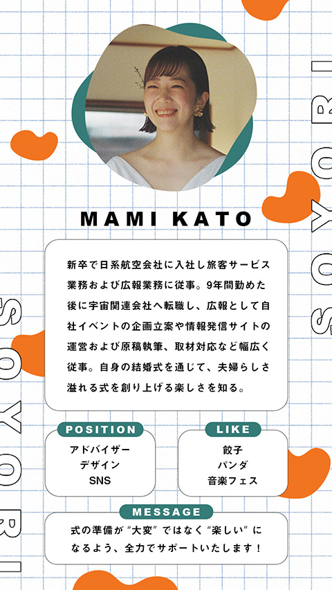 MAMI KATO - 新卒で日系航空会社に入社し旅客サービス業務および広報業務に従事。9年間勤めた後に宇宙関連会社へ転職し、広報として自社イベントの企画立案や情報発信サイトの運営および原稿執筆、取材対応など幅広く従事。自身の結婚式を通じて、夫婦らしさ溢れる式を創り上げる楽しさを知る。 POSITION - アドバイザー、デザイン、SNS LIKE - 餃子、パンダ、音楽フェス MESSAGE - 式の準備が“大変”ではなく“楽しい”になるよう、全力でサポートいたします！